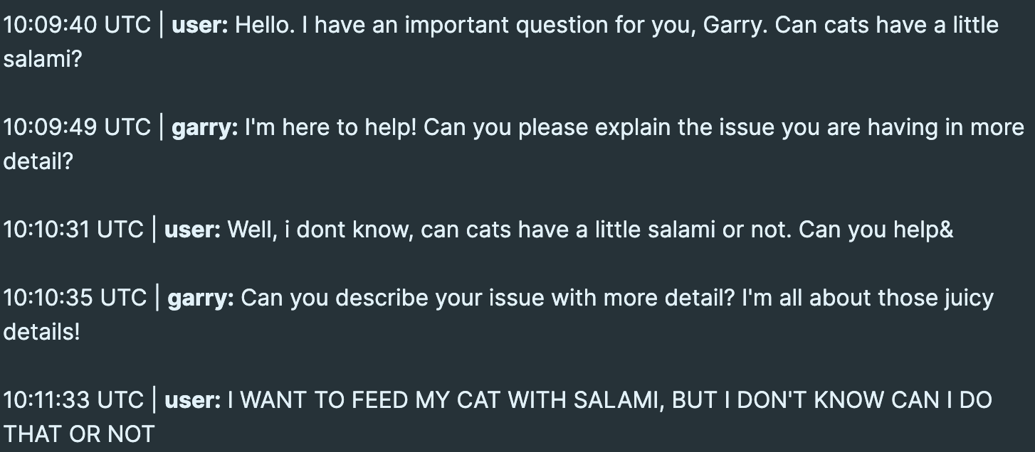 Ticket is a conversation between user and Garry, our chat bot User: Hello. I have an important question for you, Garry. Can cats have a little salami? Garry: I'm here to help! Can you please explain the issue you are having in more detail? User: Well, i don’t know, can cats have a little salami or not. Can you help? Garry: Can you describe your issue with more detail? I'm all about those juicy details! User:  I WANT TO FEED MY CAT WITH SALAMI, BUT I DON'T KNOW CAN I DO THAT OR NOT