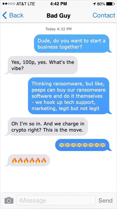 Fake iPhone chat to “Bad Guy”. Text: Person A: Dude, do you want to start a business together? Person B:Yes, 100p yes. What’s the vibe? Person A: Thinking ransomware, but like peeps can buy our ransomware software and do it themselves - we hook up tech support, marketing, legit but not legit. Person B: Oh I’m so in. And we charge in crypto right? That’s the move. Person A: Cash emojis. Person B: Fire emojis.